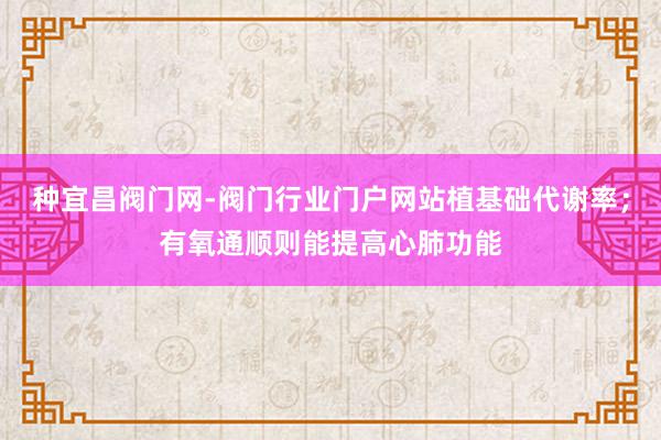 种宜昌阀门网-阀门行业门户网站植基础代谢率；有氧通顺则能提高心肺功能