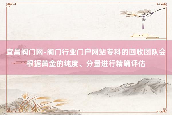宜昌阀门网-阀门行业门户网站专科的回收团队会根据黄金的纯度、分量进行精确评估